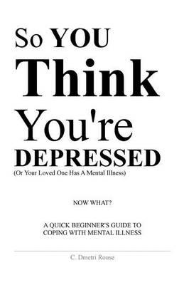 So You Think You're Depressed: A Quick Beginner's Guide To Coping With Mental Illness