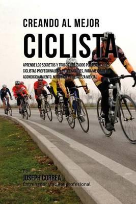 Creando Al Mejor Ciclista: Aprende Los Secretos Y Trucos Utilizados Por Los Mejores Ciclistas Profesionales Y Entrenadores, Para Mejorar Tu Acondicionamiento, Nutricion Y Fortaleza Mental