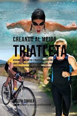 Creando Al Mejor Triatleta: Descubre Los Secretos Y Trucos Utilizados Por Los Mejores Triatletas Profesionales Y Entrenadores, Para Mejorar Tu Capacidad Atletica, Resistencia, Nutricion Y Fortaleza Mental