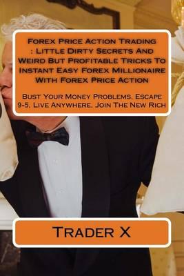 Forex Price Action Trading: Little Dirty Secrets And Weird But Profitable Tricks To Instant Easy Forex Millionaire With Forex Price Action: Bust Your Money Problems, Escape 9-5, Live Anywhere, Join The New Rich