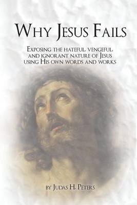 Why Jesus Fails: Exposing the Hateful, Vengeful, and Ignorant Nature of Jesus Using His Own Words and Works