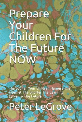 Prepare Your Children For The Future NOW: The Sooner Your Children Harness The Internet The Shorter The Learning Curve To The Future