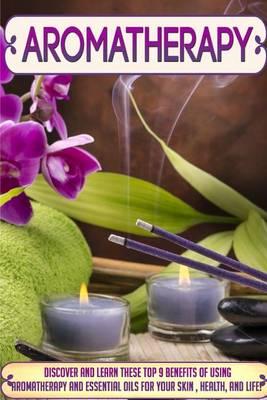 Aromatherapy: Discover and Learn These Top 9 Benefits of Using Aromatherapy and Essential Oils for Your Skin, Health, and Life!