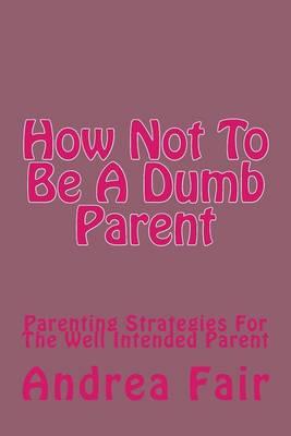 How Not To Be A Dumb Parent: Parenting Strategies For The Well Intended Parent