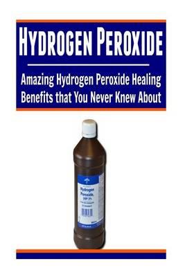 Hydrogen Peroxide: Amazing Hydrogen Peroxide Healing Benefits That You Never Knew About: Hydrogen Peroxide, Hydrogen Peroxide Book, Hydrogen Peroxide Facts, Hydrogen Peroxide Benefits