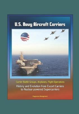 U.S. Navy Aircraft Carriers: Carrier Battle Groups, Airplanes, Flight Operations, History and Evolution from Escort Carriers to Nuclear-powered Supercarriers