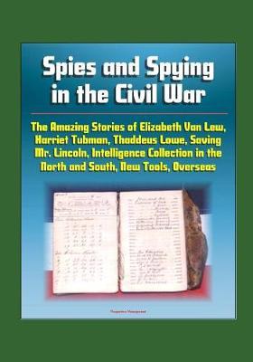 Spies and Spying in the Civil War: The Amazing Stories of Elizabeth Van Lew, Harriet Tubman, Thaddeus Lowe, Saving Mr. Lincoln, Intelligence Collection in the North and South, New Tools, Overseas