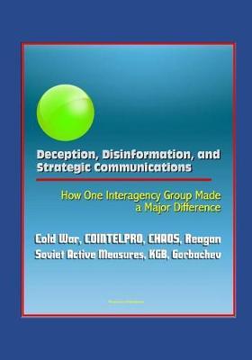 Deception, Disinformation, and Strategic Communications: How One Interagency Group Made a Major Difference - Cold War, COINTELPRO, CHAOS, Reagan, Soviet Active Measures, KGB, Gorbachev