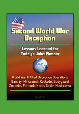 Second World War Deception: Lessons Learned for Today's Joint Planner - World War II Allied Deception Operations Barclay, Mincemeat, Cockade, Bodyguard, Zeppelin, Fortitude North, Soviet Maskirovka