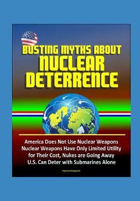 Busting Myths about Nuclear Deterrence - America Does Not Use Nuclear Weapons, Nuclear Weapons Have Only Limited Utility for Their Cost, Nukes are Going Away, U.S. Can Deter with Submarines Alone