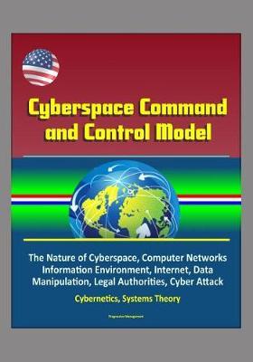 Cyberspace Command and Control Model: The Nature of Cyberspace, Computer Networks, Information Environment, Internet, Data Manipulation, Legal Authorities, Cyber Attack, Cybernetics, Systems Theory