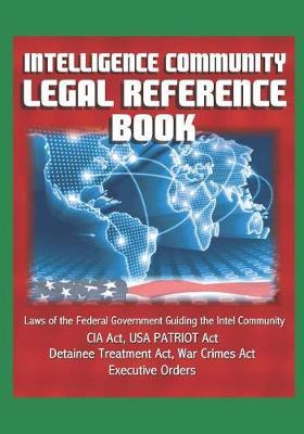 Intelligence Community Legal Reference Book - Laws of the Federal Government Guiding the Intel Community - CIA Act, USA PATRIOT Act, Detainee Treatment Act, War Crimes Act, Executive Orders