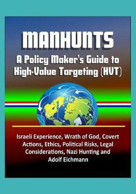 Manhunts: A Policy Maker's Guide to High-Value Targeting (HVT) - Israeli Experience, Wrath of God, Covert Actions, Ethics, Political Risks, Legal Considerations, Nazi Hunting and Adolf Eichmann