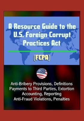 A Resource Guide to the U.S. Foreign Corrupt Practices Act (FCPA): Anti-Bribery Provisions, Definitions, Payments to Third Parties, Extortion, Accounting, Reporting, Anti-Fraud Violations, Penalties