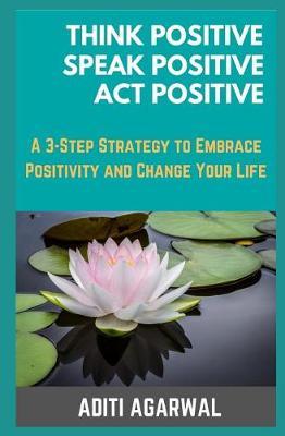 Think Positive, Speak Positive, Act Positive: A 3-Step Strategy to Embrace Positivity and Change Your Life
