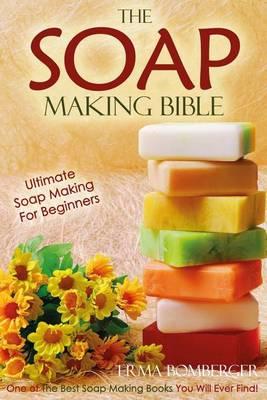 The Soap Making Bible - Ultimate Soap Making for Beginners: One of the Best Soap Making Books You Will Ever Find!