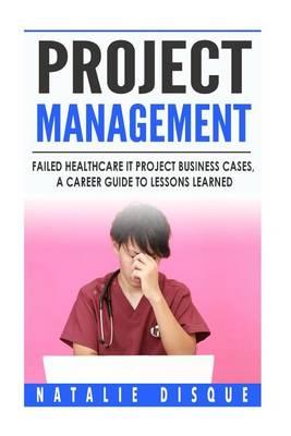 Project Management: Failed Healthcare IT Project Business Cases, a Career Guide to Lessons Learned