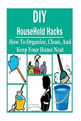 DIY HouseHold Hacks: How to Organize, Clean, and Keep Your Home Neat: HouseHold Hacks, HouseHold Hacks Book, HouseHold Hacks Guide, HouseHold Hacks Tips, DIY HouseHold Hacks