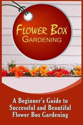 Flower Box Gardening: A Beginner's Guide To Successful And Beautiful Flower Box