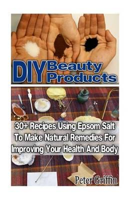 DIY Beauty Products: 30+ Recipes Using Epsom Salt to Make Natural Remedies for Improving Your Health and Body: (Epsom Salt, Benefits of Epsom Salt, Uses of Epsom Salt, Natural Remedies for Health)
