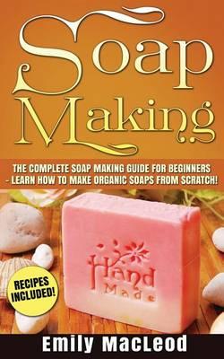 Soap Making: Soap Making Guide for Beginners - Learn How to Make Organic Soaps from Scratch! Recipes Included!