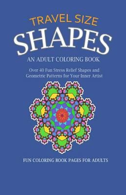 Travel Size Shapes: An Adult Coloring Book, Over 40 Fun Stress Relief Shape Designs and Geometric Patterns for Your Inner Artist