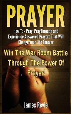 Prayer: Win The War Room Battle Through The Power Of Prayer!: How To Pray, Pray Through And Experience Answered Prayers That Will Change Your Life Forever