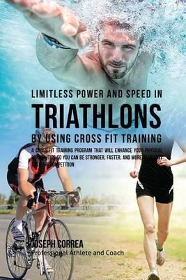 Limitless Power and Speed in Triathlon by Using Cross Fit Training: A Cross Fit Training Program That Will Enhance Your Physical Capabilities So You Can Be Stronger, Faster, and More Resistant Than the Competition