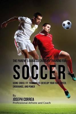 The Parent's Guide to Cross Fit Training for Soccer: Using Cross Fit Training to Develop Your Kids Speed, Endurance, and Power