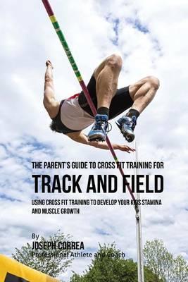 The Parent's Guide to Cross Fit Training for Track and Field: Using Cross Fit Training to Develop Your Kids Stamina and Muscle Growth