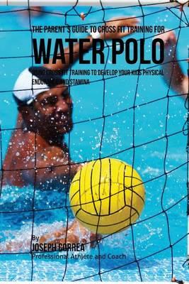 The Parent's Guide to Cross Fit Training for Water Polo: Using Cross Fit Training to Develop Your Kids Physical Endurance and Stamina
