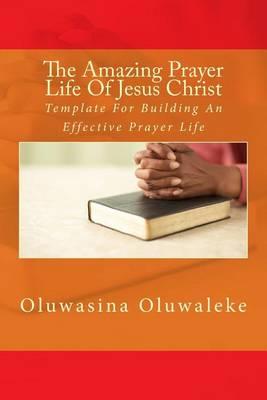 The Amazing Prayer Life Of Jesus Christ: Template For Building An Effective Prayer Life