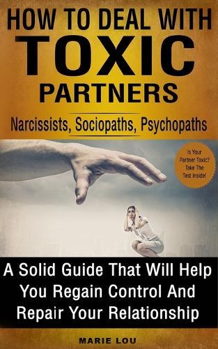 How To Deal With Toxic Partners: Narcissists, Sociopaths, Psychopaths: A Solid Guide That Will Help You Regain Control And Repair Your Relationship