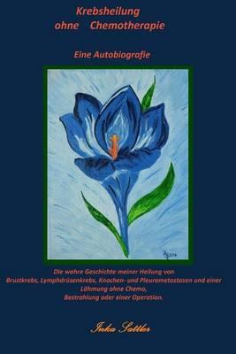 Krebsheilung Ohne Chemotherapie: Die Wahre Geschichte Meiner Heilung Von Brustkrebs, Lymphdrusenkrebs, Knochen- Und Pleurametastasen Sowie Einer Lahmung Ohne Chemo, Bestrahlung Oder Einer Operation