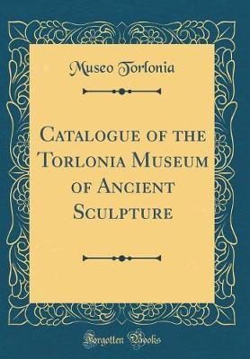 Catalogue of the Torlonia Museum of Ancient Sculpture (Classic Reprint)