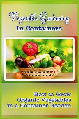 Vegetable Gardening in Containers: How to Grow Organic Vegetables in a Container Garden