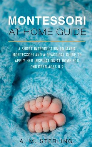 Montessori at Home Guide: A Short Introduction to Maria Montessori and a Practical Guide to Apply her Inspiration at Home for Children Ages 0-2