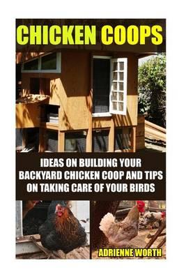 Chicken Coops: Ideas for Building Your Backyard Chicken COOP and Tips for Taking Care of Your Birds: (Chicken COOP Plans, How to Raise Chickens)