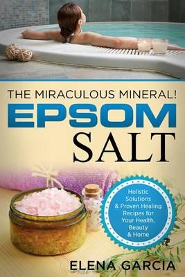 Epsom Salt: The Miraculous Mineral!: Holistic Solutions & Proven Healing Recipes for Health, Beauty & Home