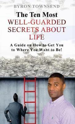 The Ten Most Well-Guarded Secrets about Life: A Guide on How to Get You to Where You Want to Be!