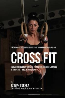 The Novices Guidebook to Mental Toughness Training for Cross Fit: Enhancing Your Performance Through Meditation, Calmness of Mind, and Stress Management