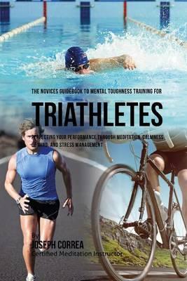 The Novices Guidebook To Mental Toughness Training For Triathletes: Perfecting Your Performance Through Meditation, Calmness Of Mind, And Stress Management