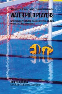 The Novices Guidebook To Mental Toughness For Water Polo Players: Improving Your Performance Through Meditation, Calmness Of Mind, And Stress Management