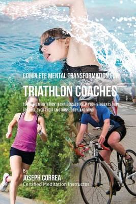 Complete Mental Transformation for Triathlon Coaches: Teaching Meditation Techniques to Help Your Students Gain Control Over Their Emotions, Body, and Mind
