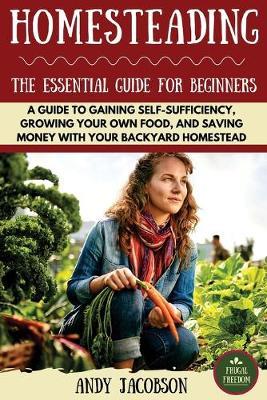 Homesteading: The Essential Homesteading Guide to Gaining Self-Sufficiency, Growing Your Own Food, and Saving Money with Your Backyard Homestead