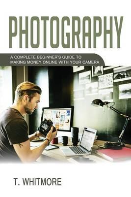 Photography: A Complete Beginner's Guide to Making Money Online with Your Camera