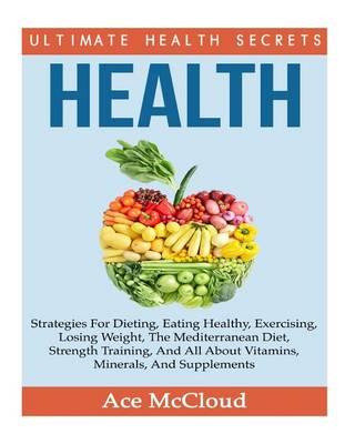 Health: Ultimate Health Secrets: Strategies for Dieting, Eating Healthy, Exercising, Losing Weight, the Mediterranean Diet, Strength Training, and All about Vitamins, Minerals, and Supplements