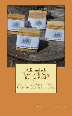 Adirondack Handmade Soap Recipe Book: Natural Soaps You Can Make At Home