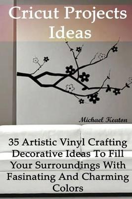 Cricut Projects Ideas: 35 Artistic Vinyl Crafting Decorative Ideas To Fill Your Surroundings With Fasinating and Charming Colors: (Cricut Vinyl, How to Master Your Cricut Machine, Cricut Machine, DIY)