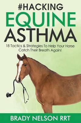 Hacking Equine Asthma - 18 Tactics to Help Your Horse Catch a Breath Again: Heaves, Chronic Bronchitis, Allergic Rhinitis, Copd & Other Horse or Foal Respiratory Disease Treatment...